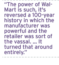 The power of Wal-Mart is such, it's reversed a 100-year history in which the manufacturer was powerful and the retailer was sort of the vassal. � It turned that around entirely.